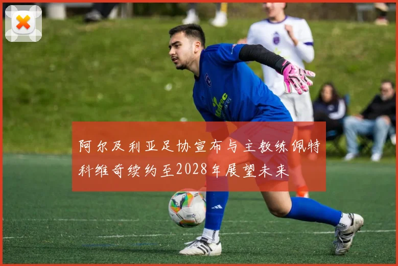 阿尔及利亚足协宣布与主教练佩特科维奇续约至2028年展望未来