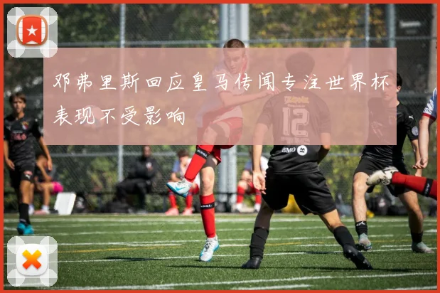 邓弗里斯回应皇马传闻专注世界杯表现不受影响