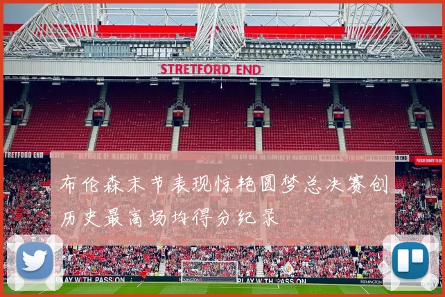 布伦森末节表现惊艳圆梦总决赛创历史最高场均得分纪录