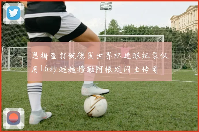 恩梅查打破德国世界杯进球纪录仅用16秒超越穆勒阿根廷闪击传奇