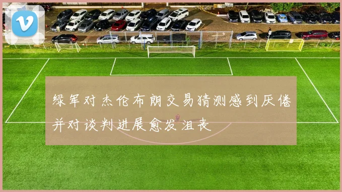 绿军对杰伦布朗交易猜测感到厌倦并对谈判进展愈发沮丧