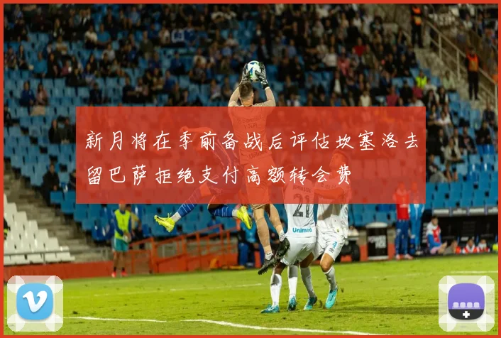 新月将在季前备战后评估坎塞洛去留巴萨拒绝支付高额转会费