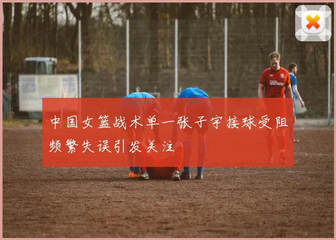 中国女篮战术单一张子宇接球受阻频繁失误引发关注