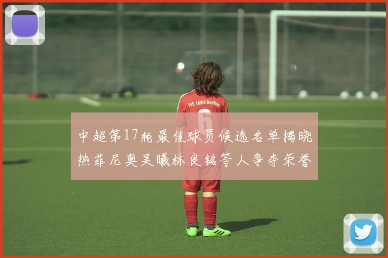 中超第17轮最佳球员候选名单揭晓热菲尼奥吴曦林良铭等人争夺荣誉