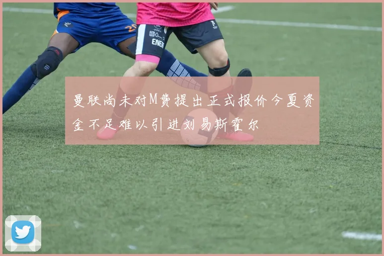 曼联尚未对M费提出正式报价今夏资金不足难以引进刘易斯霍尔