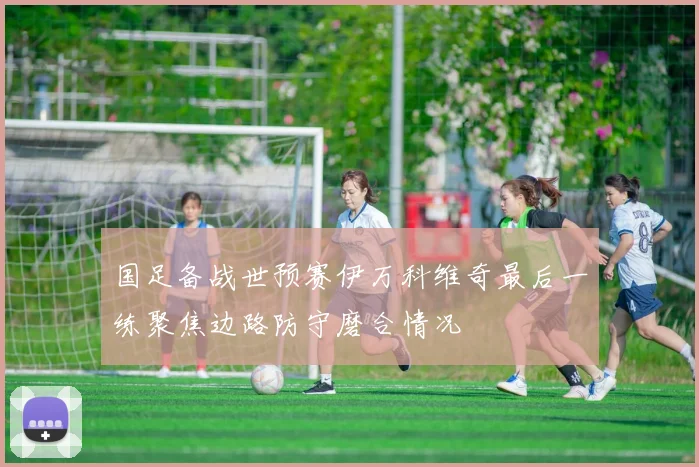 国足备战世预赛伊万科维奇最后一练聚焦边路防守磨合情况